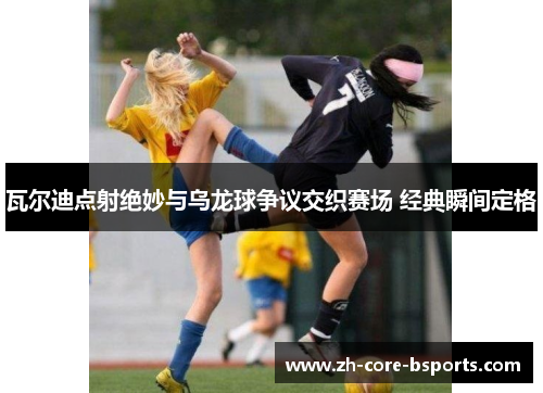 瓦尔迪点射绝妙与乌龙球争议交织赛场 经典瞬间定格