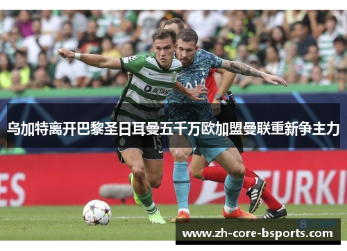 乌加特离开巴黎圣日耳曼五千万欧加盟曼联重新争主力
