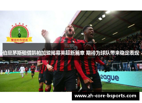 伯恩茅斯租借凯帕加盟揭幕英超新篇章 期待为球队带来稳定表现 伯恩茅斯租借凯帕加盟揭幕英超新篇章 期待为球队带来稳定表现