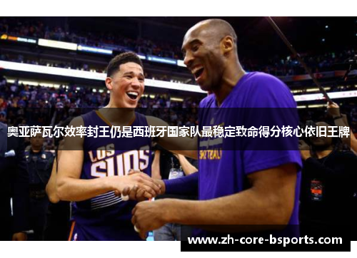 奥亚萨瓦尔效率封王仍是西班牙国家队最稳定致命得分核心依旧王牌