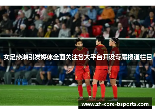 女足热潮引发媒体全面关注各大平台开设专属报道栏目 女足热潮引发媒体全面关注各大平台开设专属报道栏目